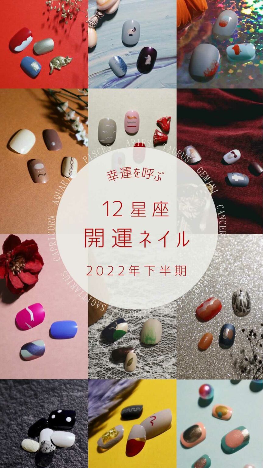 12星座 開運ネイル

2022年下半期をもっと楽しく彩るために、
12星座別のラッキーカラー＆モチーフをもとにした
ネイルデザインをお届け！

爪作家つめをぬ