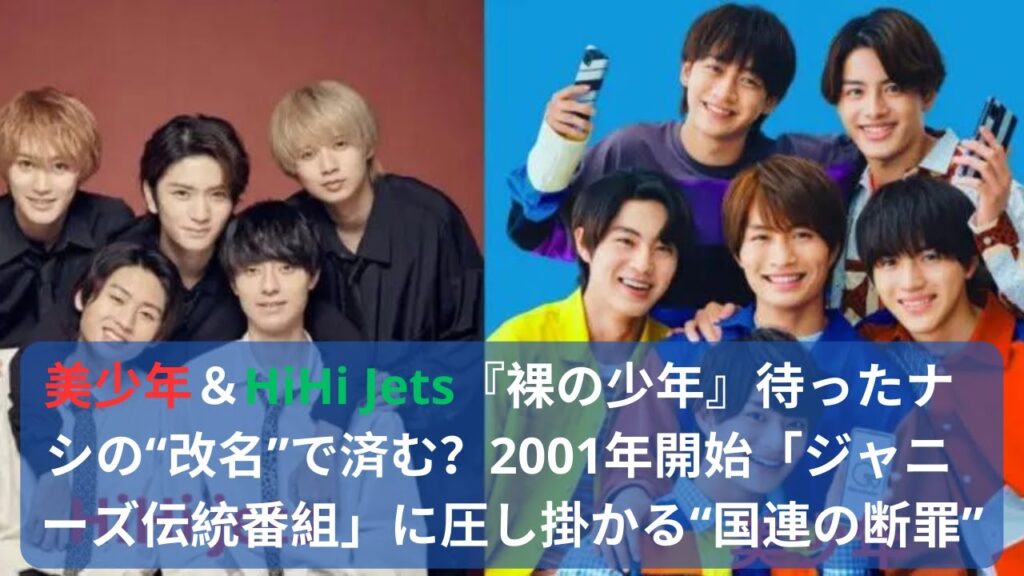 美少年&HiHi Jets『裸の少年』待ったナシの“改名”で済む?2001年開始「ジャニーズ伝統番組」に圧し掛かる“国連の断罪”#美少年#HiHi Jets#ジャニーズ伝統番組#ジャニーズ 美少年&HiHi Jets『裸の少年』待ったナシの“改名”で済む?2001年開始「ジャニーズ伝統番組」に圧し掛かる“国連の断罪”#美少年#HiHi Jets#ジャニーズ伝統番組#ジャニーズ
