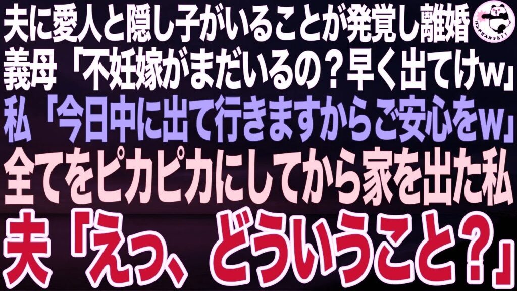 夫に愛人と隠し子がいることが発覚しついに離婚…義母「不妊嫁がまだいるの?孫を迎えるから早く出ていけw」私「今日中にきれいにして出て行きます」全てをピカピカにして家を出た私➡夫「えっ!?」 夫に愛人と隠し子がいることが発覚しついに離婚…義母「不妊嫁がまだいるの?孫を迎えるから早く出ていけw」私「今日中にきれいにして出て行きます」全てをピカピカにして家を出た私➡夫「えっ!?」