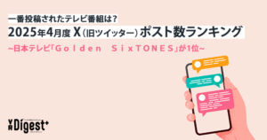 一番投稿されたテレビ番組は？2025年4月度X（旧ツイッター）ポスト数ランキング　~日本テレビ「Ｇｏｌｄｅｎ　ＳｉｘＴＯＮＥＳ」が1位~｜VR Digest plus　メディアとビジネスのミライを見つめる。 | ビデオリサーチ
