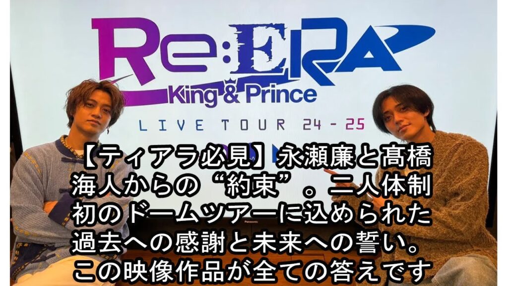 【ティアラ必見】永瀬廉と髙橋海人からの“約束”。二人体制初のドームツアーに込められた過去への感謝と未来への誓い。この映像作品が全ての答えです。 【ティアラ必見】永瀬廉と髙橋海人からの“約束”。二人体制初のドームツアーに込められた過去への感謝と未来への誓い。この映像作品が全ての答えです。