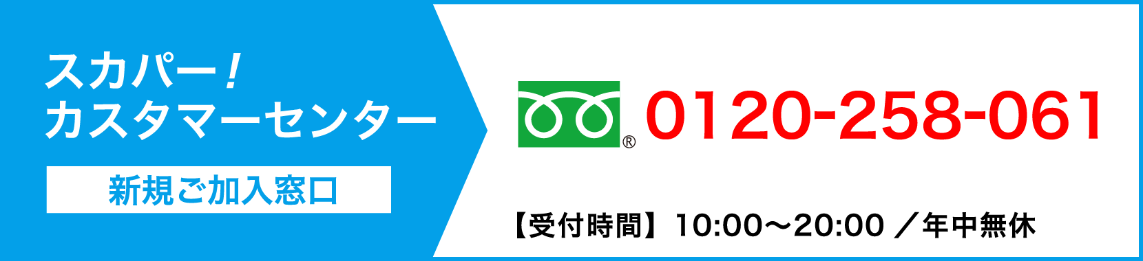 スカパーカスタマーセンター(新規ご加入窓口)フリーダイヤル 0120-258-061【受付時間】10:00〜20:00 / 年中無休