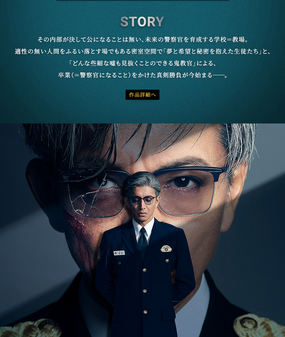STORY その内部が決して公になることは無い、未来の警察官を育成する学校＝教場。適性の無い人間をふるい落とす場でもある密室空間で「夢と希望と秘密を抱えた生徒たち」と、「どんな些細な嘘も見抜くことのできる鬼教官」による、卒業（＝警察官になること）をかけた真剣勝負が今始まる──。　作品詳細へ