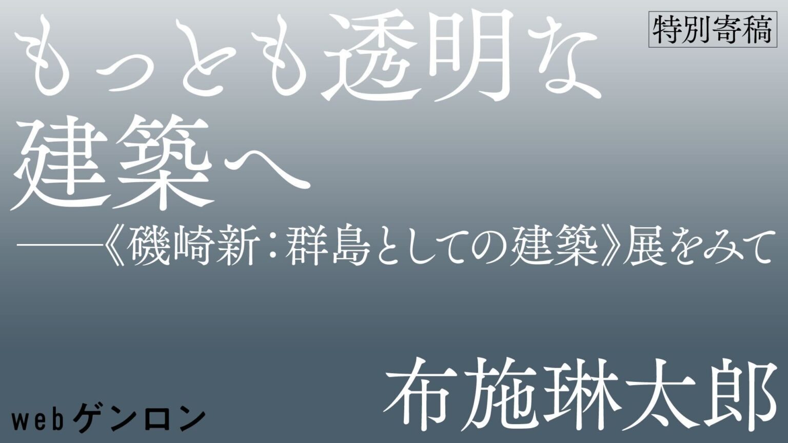 もっとも透明な建築へ ──《磯崎新：群島としての建築》展を観て｜布施琳太郎 | webゲンロン